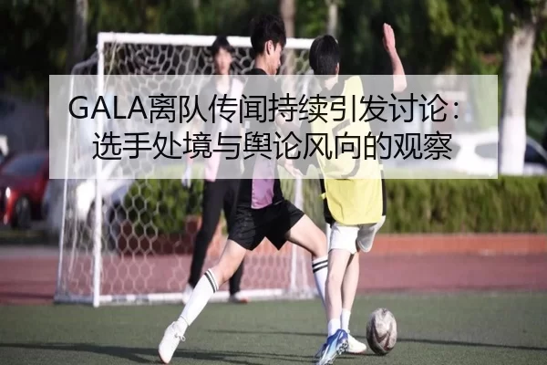 GALA离队传闻持续引发讨论：选手处境与舆论风向的观察